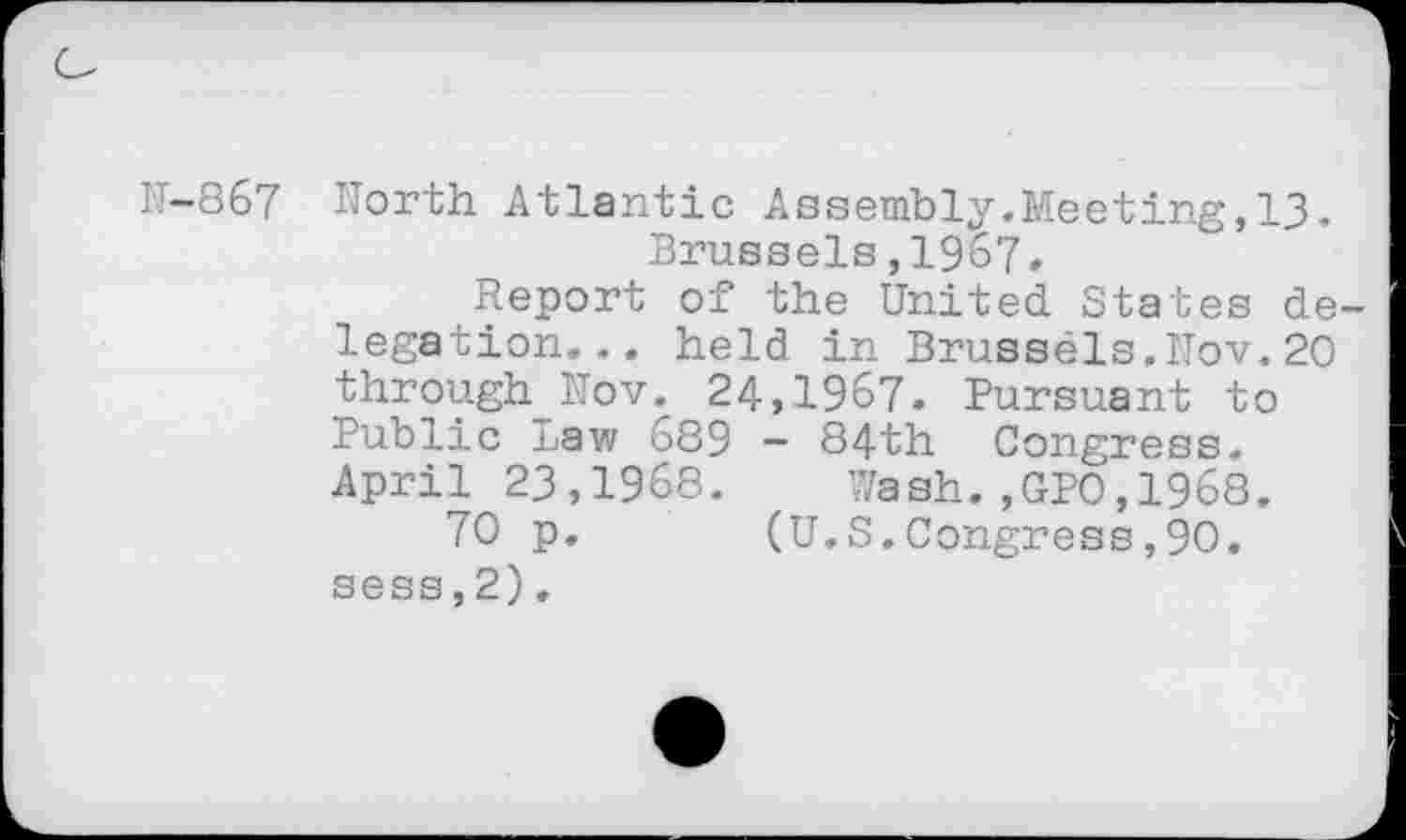 ﻿N-867 North Atlantic Assembly.Meeting,13. Brussels,1967.
Report of the United States delegation... held in Brussels.Nov.20 through Nov. 24,1967. Pursuant to Public Law 689 - 84th Congress. April 23,1968. Wash.,GP0,1968.
70 p.	(U.S.Congress,90.
sess,2),